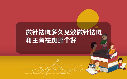 微针祛斑多久见效微针祛斑和王者祛斑哪个好