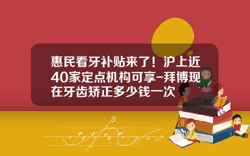 惠民看牙补贴来了！沪上近40家定点机构可享-拜博现在牙齿矫正多少钱一次