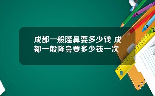 成都一般隆鼻要多少钱 成都一般隆鼻要多少钱一次