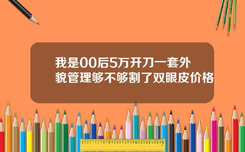 我是00后5万开刀一套外貌管理够不够割了双眼皮价格
