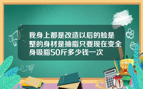 我身上都是改造以后的脸是整的身材是抽脂只要现在变全身吸脂50斤多少钱一次