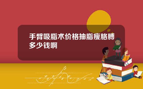 手臂吸脂术价格抽脂瘦胳膊多少钱啊