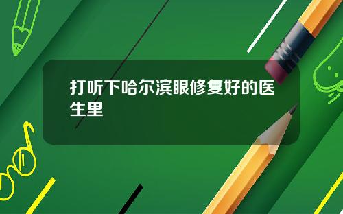 打听下哈尔滨眼修复好的医生里