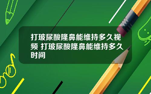 打玻尿酸隆鼻能维持多久视频 打玻尿酸隆鼻能维持多久时间