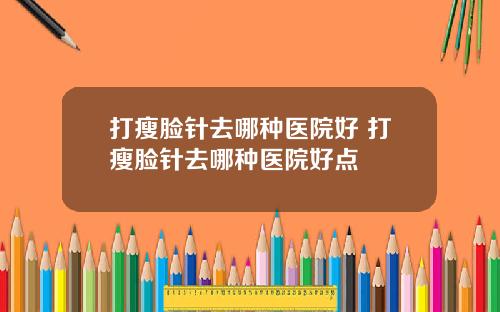 打瘦脸针去哪种医院好 打瘦脸针去哪种医院好点