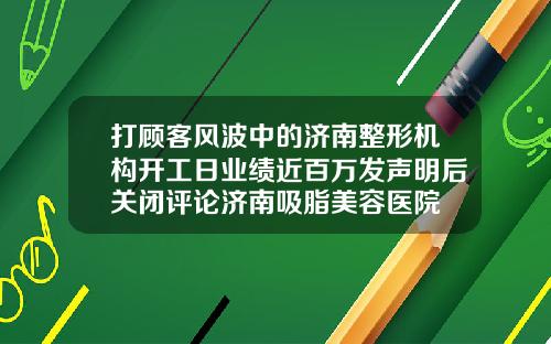 打顾客风波中的济南整形机构开工日业绩近百万发声明后关闭评论济南吸脂美容医院