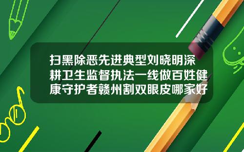 扫黑除恶先进典型刘晓明深耕卫生监督执法一线做百姓健康守护者赣州割双眼皮哪家好