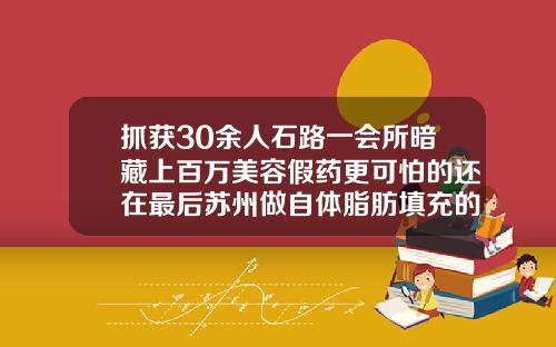 抓获30余人石路一会所暗藏上百万美容假药更可怕的还在最后苏州做自体脂肪填充的医院排名