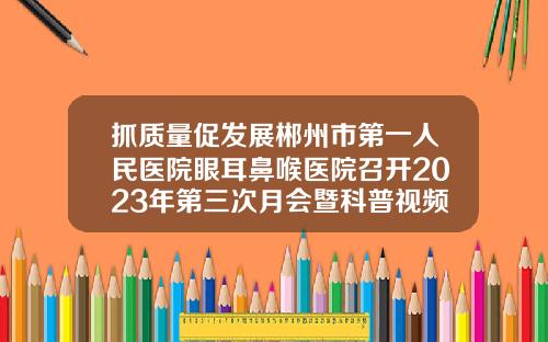 抓质量促发展郴州市第一人民医院眼耳鼻喉医院召开2023年第三次月会暨科普视频大赛颁奖典礼
