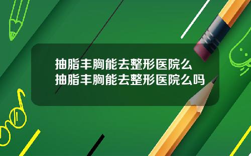 抽脂丰胸能去整形医院么 抽脂丰胸能去整形医院么吗