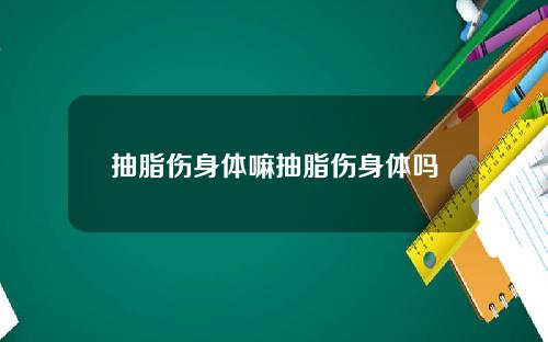抽脂伤身体嘛抽脂伤身体吗