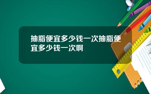 抽脂便宜多少钱一次抽脂便宜多少钱一次啊