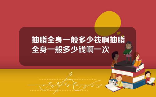 抽脂全身一般多少钱啊抽脂全身一般多少钱啊一次