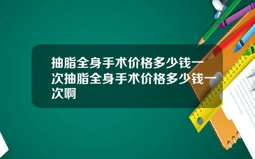 抽脂全身手术价格多少钱一次抽脂全身手术价格多少钱一次啊
