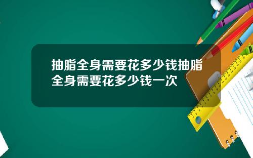 抽脂全身需要花多少钱抽脂全身需要花多少钱一次
