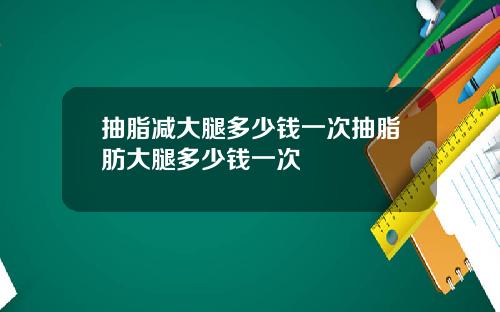 抽脂减大腿多少钱一次抽脂肪大腿多少钱一次