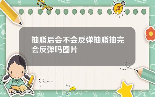抽脂后会不会反弹抽脂抽完会反弹吗图片