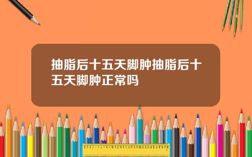 抽脂后十五天脚肿抽脂后十五天脚肿正常吗