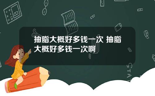 抽脂大概好多钱一次 抽脂大概好多钱一次啊