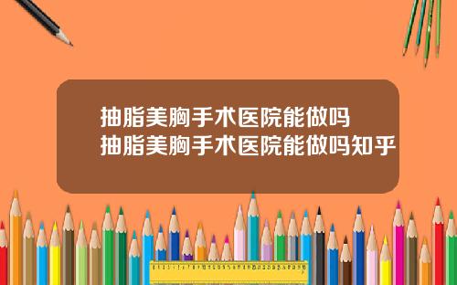抽脂美胸手术医院能做吗 抽脂美胸手术医院能做吗知乎