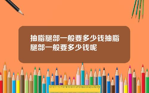 抽脂腿部一般要多少钱抽脂腿部一般要多少钱呢