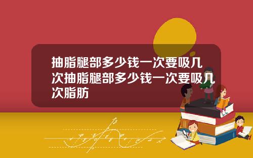 抽脂腿部多少钱一次要吸几次抽脂腿部多少钱一次要吸几次脂肪