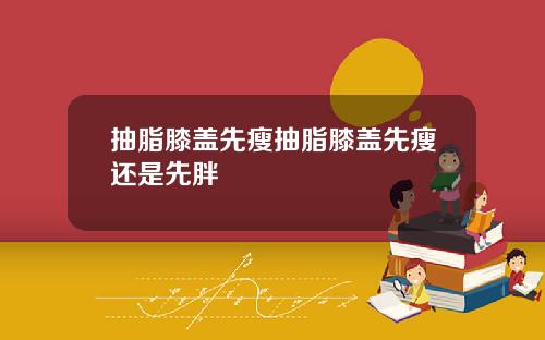 抽脂膝盖先瘦抽脂膝盖先瘦还是先胖
