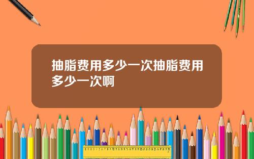抽脂费用多少一次抽脂费用多少一次啊