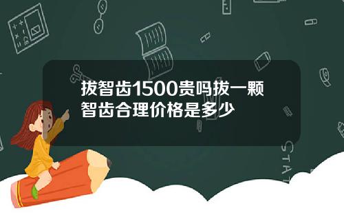 拔智齿1500贵吗拔一颗智齿合理价格是多少