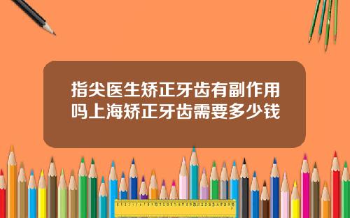 指尖医生矫正牙齿有副作用吗上海矫正牙齿需要多少钱