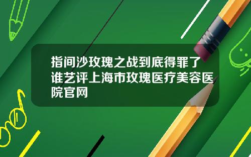 指间沙玫瑰之战到底得罪了谁艺评上海市玫瑰医疗美容医院官网