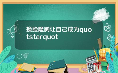 换脸隆胸让自己成为quotstarquot