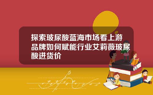 探索玻尿酸蓝海市场看上游品牌如何赋能行业艾莉薇玻尿酸进货价