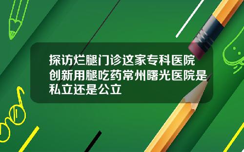 探访烂腿门诊这家专科医院创新用腿吃药常州曙光医院是私立还是公立