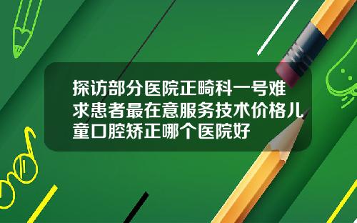探访部分医院正畸科一号难求患者最在意服务技术价格儿童口腔矫正哪个医院好