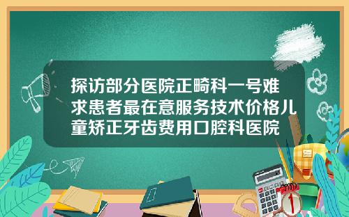 探访部分医院正畸科一号难求患者最在意服务技术价格儿童矫正牙齿费用口腔科医院