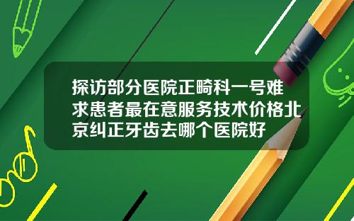 探访部分医院正畸科一号难求患者最在意服务技术价格北京纠正牙齿去哪个医院好