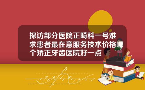 探访部分医院正畸科一号难求患者最在意服务技术价格哪个矫正牙齿医院好一点
