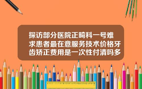探访部分医院正畸科一号难求患者最在意服务技术价格牙齿矫正费用是一次性付清吗多少钱