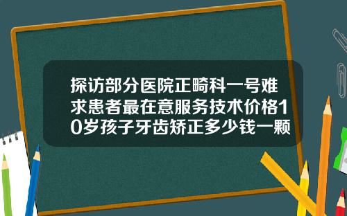 探访部分医院正畸科一号难求患者最在意服务技术价格10岁孩子牙齿矫正多少钱一颗
