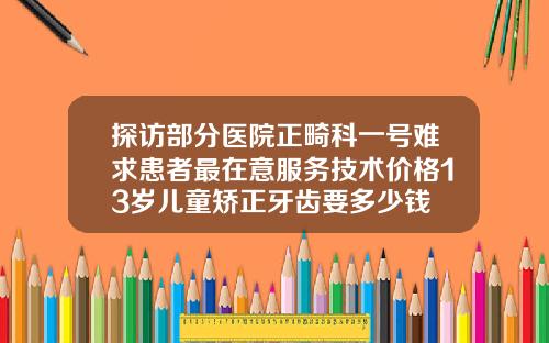 探访部分医院正畸科一号难求患者最在意服务技术价格13岁儿童矫正牙齿要多少钱