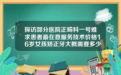 探访部分医院正畸科一号难求患者最在意服务技术价格16岁女孩矫正牙大概需要多少钱