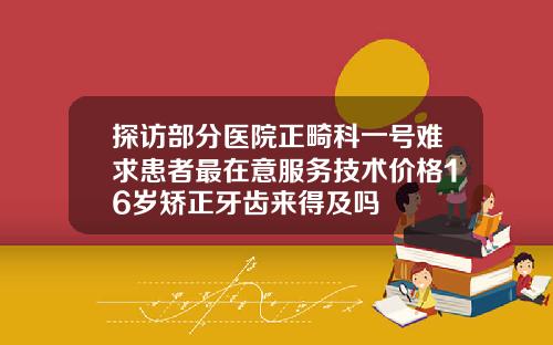 探访部分医院正畸科一号难求患者最在意服务技术价格16岁矫正牙齿来得及吗