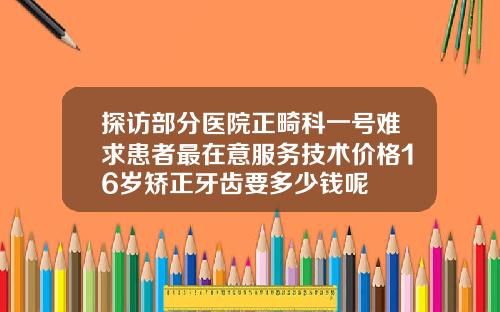 探访部分医院正畸科一号难求患者最在意服务技术价格16岁矫正牙齿要多少钱呢