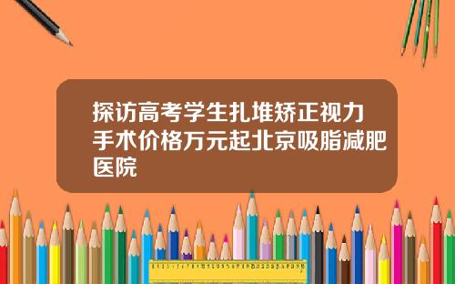 探访高考学生扎堆矫正视力手术价格万元起北京吸脂减肥医院