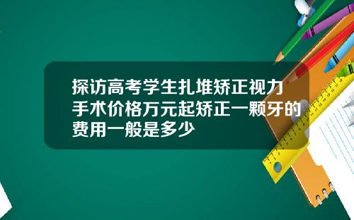 探访高考学生扎堆矫正视力手术价格万元起矫正一颗牙的费用一般是多少