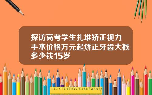 探访高考学生扎堆矫正视力手术价格万元起矫正牙齿大概多少钱15岁