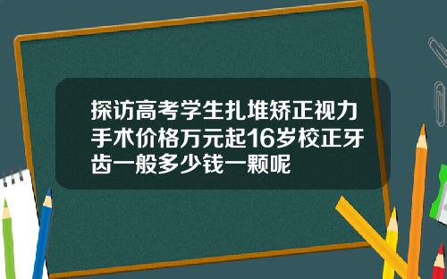 探访高考学生扎堆矫正视力手术价格万元起16岁校正牙齿一般多少钱一颗呢