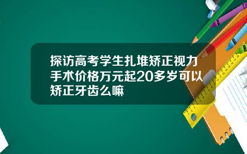 探访高考学生扎堆矫正视力手术价格万元起20多岁可以矫正牙齿么嘛