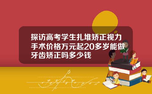 探访高考学生扎堆矫正视力手术价格万元起20多岁能做牙齿矫正吗多少钱